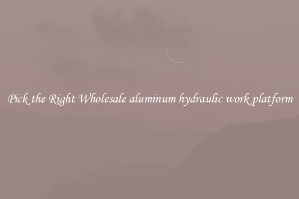 Pick the Right Wholesale aluminum hydraulic work platform
