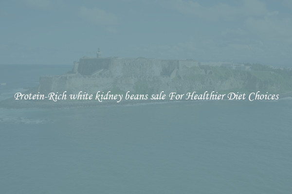 Protein-Rich white kidney beans sale For Healthier Diet Choices
