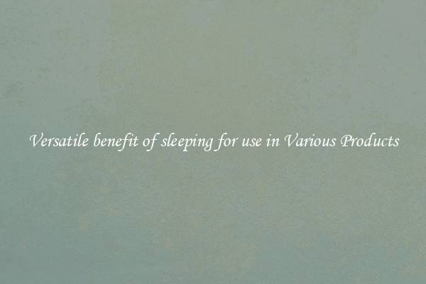 Versatile benefit of sleeping for use in Various Products